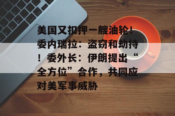 美国又扣押一艘油轮！委内瑞拉：盗窃和劫持！委外长：伊朗提出“全方位”合作，共同应对美军事威胁-第1张图片-佛山资讯网