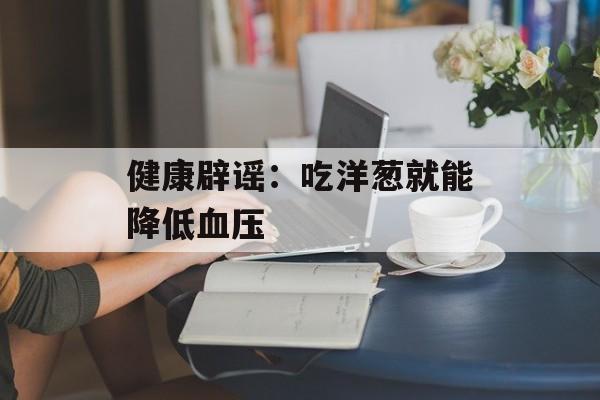 健康辟谣：吃洋葱就能降低血压-第1张图片-佛山资讯网