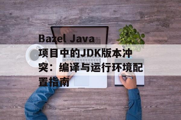 Bazel Java项目中的JDK版本冲突：编译与运行环境配置指南

