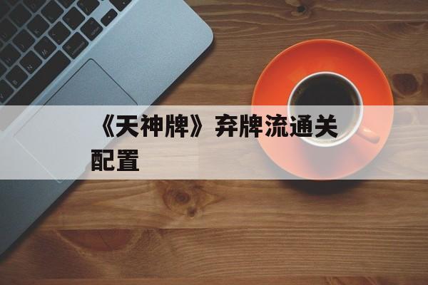 《天神牌》弃牌流通关配置-第1张图片-佛山资讯网