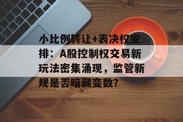 小比例转让+表决权安排：A股控制权交易新玩法密集涌现，监管新规是否暗藏变数？-第1张图片-佛山资讯网