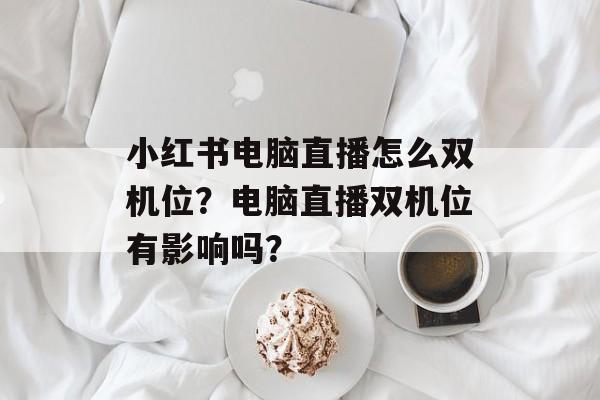 小红书电脑直播怎么双机位?电脑直播双机位有影响吗?-第1张图片-佛山资讯网 小红书电脑直播怎么双机位?电脑直播双机位有影响吗?-第1张图片-佛山资讯网