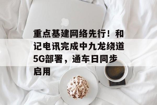 重点基建网络先行!和记电讯完成中九龙绕道5G部署,通车日同步启用-第1张图片-佛山资讯网 重点基建网络先行!和记电讯完成中九龙绕道5G部署,通车日同步启用-第1张图片-佛山资讯网