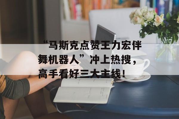 “马斯克点赞王力宏伴舞机器人”冲上热搜，高手看好三大主线！-第1张图片-佛山资讯网