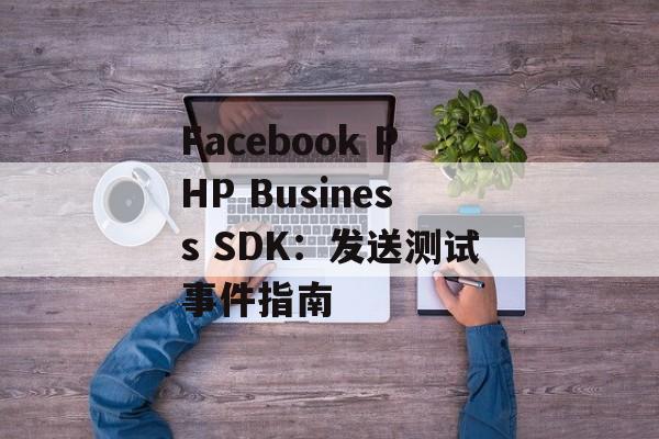 Facebook PHP Business SDK：发送测试事件指南
