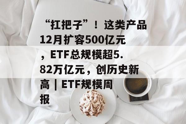“扛把子”！这类产品12月扩容500亿元，ETF总规模超5.82万亿元，创历史新高 | ETF规模周报-第1张图片-佛山资讯网