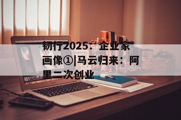 韧行2025：企业家画像①|马云归来：阿里二次创业-第1张图片-佛山资讯网