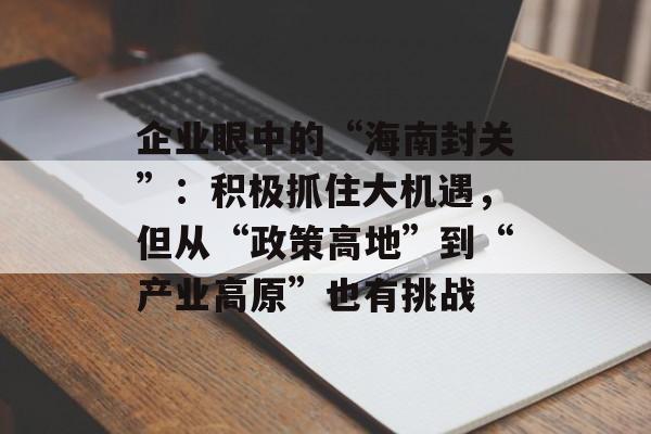 企业眼中的“海南封关”:积极抓住大机遇,但从“政策高地”到“产业高原”也有挑战-第1张图片-佛山资讯网 企业眼中的“海南封关”:积极抓住大机遇,但从“政策高地”到“产业高原”也有挑战-第1张图片-佛山资讯网