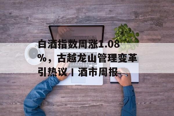 白酒指数周涨1.08%，古越龙山管理变革引热议丨酒市周报-第1张图片-佛山资讯网
