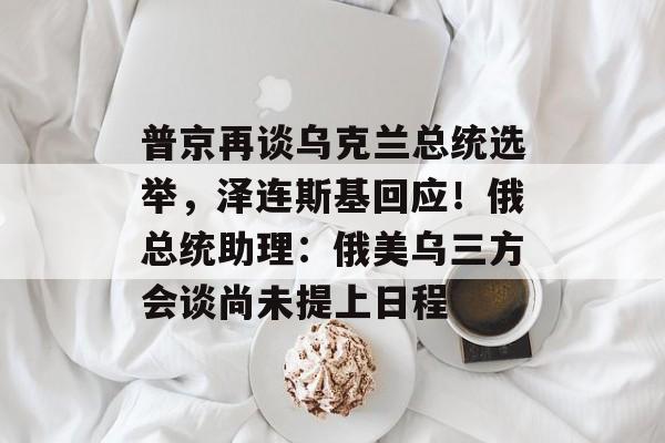 普京再谈乌克兰总统选举，泽连斯基回应！俄总统助理：俄美乌三方会谈尚未提上日程-第1张图片-佛山资讯网