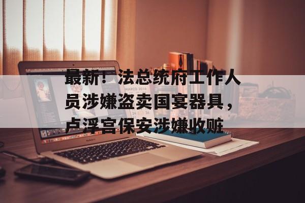 最新！法总统府工作人员涉嫌盗卖国宴器具，卢浮宫保安涉嫌收赃-第1张图片-佛山资讯网
