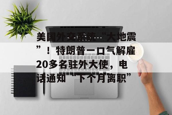 美国外交系统“大地震”！特朗普一口气解雇20多名驻外大使，电话通知“下个月离职”-第1张图片-佛山资讯网