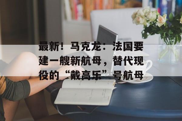最新！马克龙：法国要建一艘新航母，替代现役的“戴高乐”号航母-第1张图片-佛山资讯网
