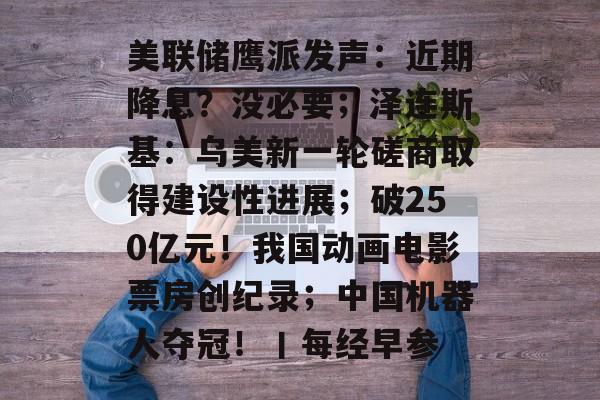 美联储鹰派发声:近期降息?没必要;泽连斯基:乌美新一轮磋商取得建设性进展;破250亿元!我国动画电影票房创纪录;中国机器人夺冠!丨每经早参-第1张图片-佛山资讯网 美联储鹰派发声:近期降息?没必要;泽连斯基:乌美新一轮磋商取得建设性进展;破250亿元!我国动画电影票房创纪录;中国机器人夺冠!丨每经早参-第1张图片-佛山资讯网