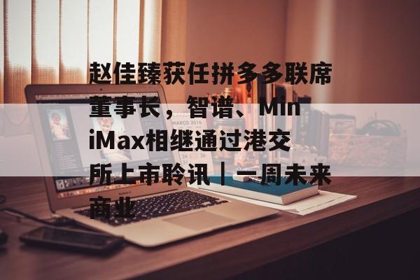 赵佳臻获任拼多多联席董事长，智谱、MiniMax相继通过港交所上市聆讯｜一周未来商业-第1张图片-佛山资讯网