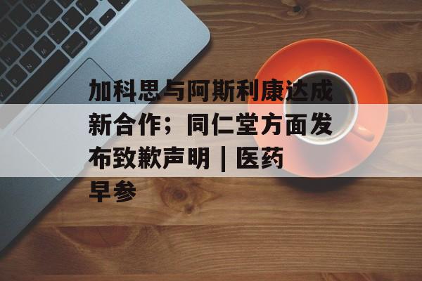 加科思与阿斯利康达成新合作;同仁堂方面发布致歉声明 | 医药早参-第1张图片-佛山资讯网 加科思与阿斯利康达成新合作;同仁堂方面发布致歉声明 | 医药早参-第1张图片-佛山资讯网