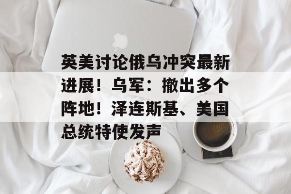 英美讨论俄乌冲突最新进展！乌军：撤出多个阵地！泽连斯基、美国总统特使发声-第1张图片-佛山资讯网