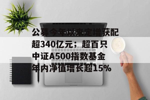 公募今年以来定增获配超340亿元；超百只中证A500指数基金年内净值增长超15%-第1张图片-佛山资讯网