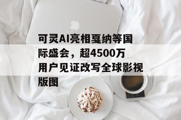 可灵AI亮相戛纳等国际盛会，超4500万用户见证改写全球影视版图-第1张图片-佛山资讯网