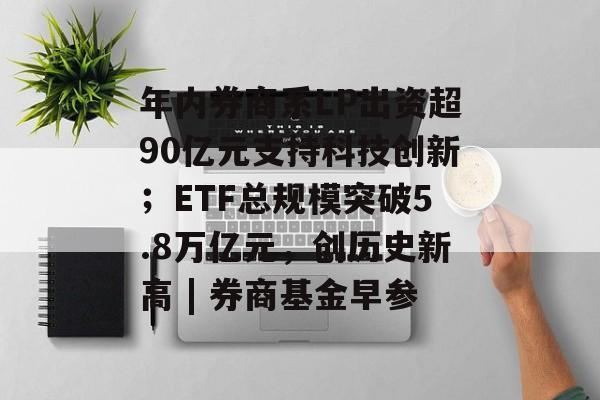 年内券商系LP出资超90亿元支持科技创新；ETF总规模突破5.8万亿元，创历史新高 | 券商基金早参-第1张图片-佛山资讯网
