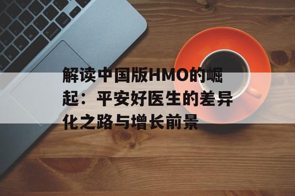 解读中国版HMO的崛起：平安好医生的差异化之路与增长前景-第1张图片-佛山资讯网