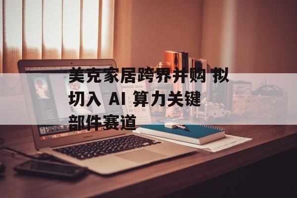 美克家居跨界并购 拟切入 AI 算力关键部件赛道-第1张图片-佛山资讯网 美克家居跨界并购 拟切入 AI 算力关键部件赛道-第1张图片-佛山资讯网