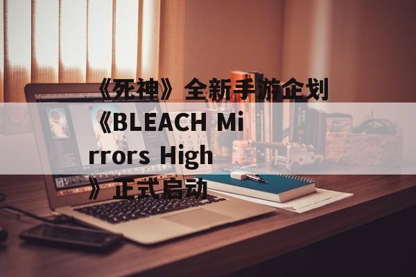 《死神》全新手游企划《BLEACH Mirrors High》正式启动-第1张图片-佛山资讯网