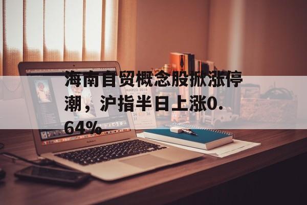 海南自贸概念股掀涨停潮，沪指半日上涨0.64%-第1张图片-佛山资讯网
