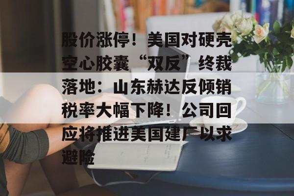 股价涨停!美国对硬壳空心胶囊“双反”终裁落地:山东赫达反倾销税率大幅下降!公司回应将推进美国建厂以求避险-第1张图片-佛山资讯网 股价涨停!美国对硬壳空心胶囊“双反”终裁落地:山东赫达反倾销税率大幅下降!公司回应将推进美国建厂以求避险-第1张图片-佛山资讯网