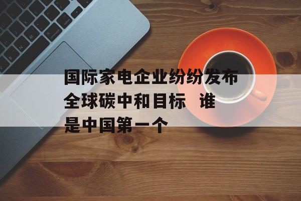 国际家电企业纷纷发布全球碳中和目标  谁是中国第一个-第1张图片-佛山资讯网