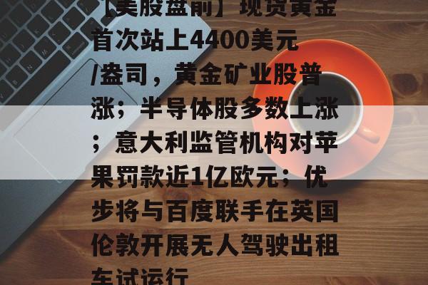 【美股盘前】现货黄金首次站上4400美元/盎司，黄金矿业股普涨；半导体股多数上涨；意大利监管机构对苹果罚款近1亿欧元；优步将与百度联手在英国伦敦开展无人驾驶出租车试运行-第1张图片-佛山资讯网