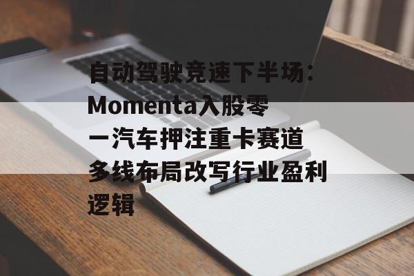 自动驾驶竞速下半场：Momenta入股零一汽车押注重卡赛道 多线布局改写行业盈利逻辑-第1张图片-佛山资讯网