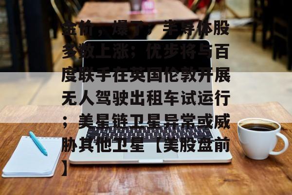 金价，爆了；半导体股多数上涨；优步将与百度联手在英国伦敦开展无人驾驶出租车试运行；美星链卫星异常或威胁其他卫星【美股盘前】-第1张图片-佛山资讯网