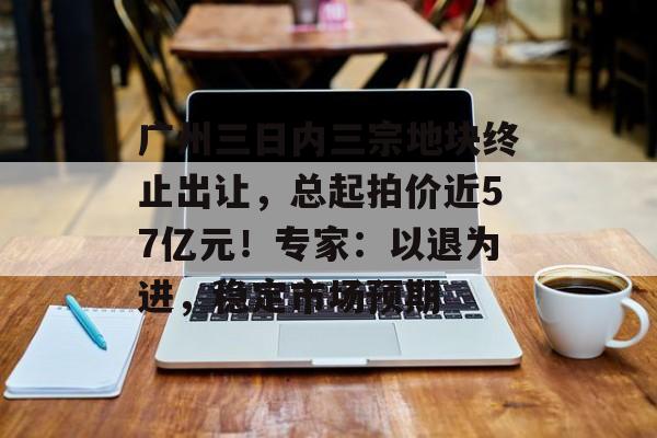 广州三日内三宗地块终止出让,总起拍价近57亿元!专家:以退为进,稳定市场预期-第1张图片-佛山资讯网 广州三日内三宗地块终止出让,总起拍价近57亿元!专家:以退为进,稳定市场预期-第1张图片-佛山资讯网