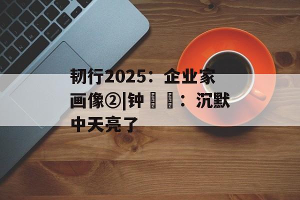 韧行2025：企业家画像②|钟睒睒：沉默中天亮了-第1张图片-佛山资讯网
