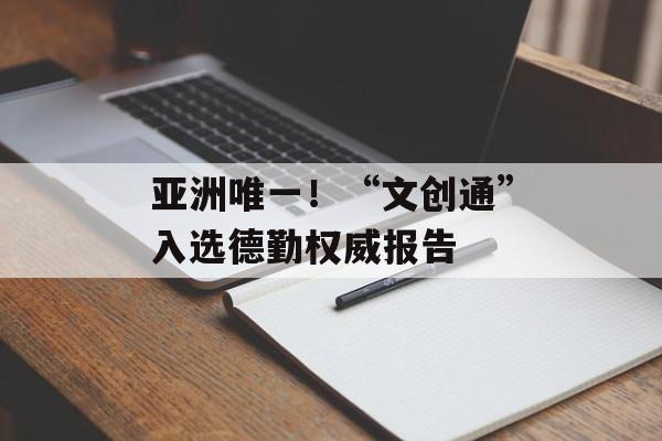 亚洲唯一!“文创通”入选德勤权威报告-第1张图片-佛山资讯网 亚洲唯一!“文创通”入选德勤权威报告-第1张图片-佛山资讯网