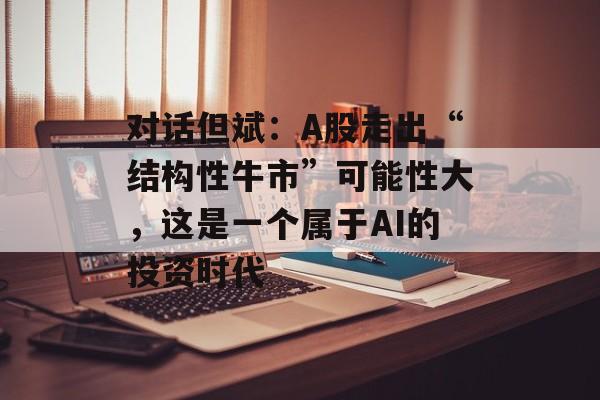对话但斌:A股走出“结构性牛市”可能性大,这是一个属于AI的投资时代-第1张图片-佛山资讯网 对话但斌:A股走出“结构性牛市”可能性大,这是一个属于AI的投资时代-第1张图片-佛山资讯网