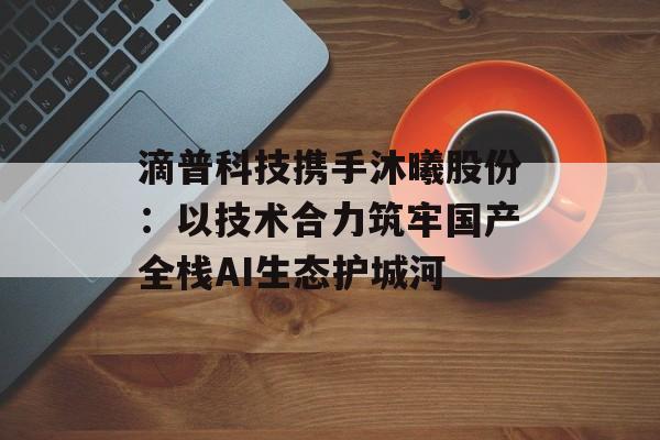 滴普科技携手沐曦股份：以技术合力筑牢国产全栈AI生态护城河-第1张图片-佛山资讯网