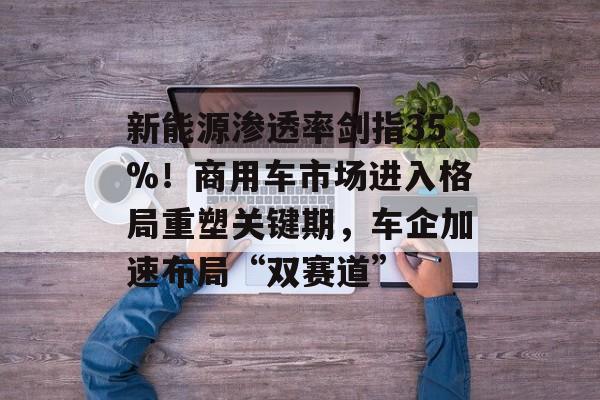 新能源渗透率剑指35%！商用车市场进入格局重塑关键期，车企加速布局“双赛道”-第1张图片-佛山资讯网