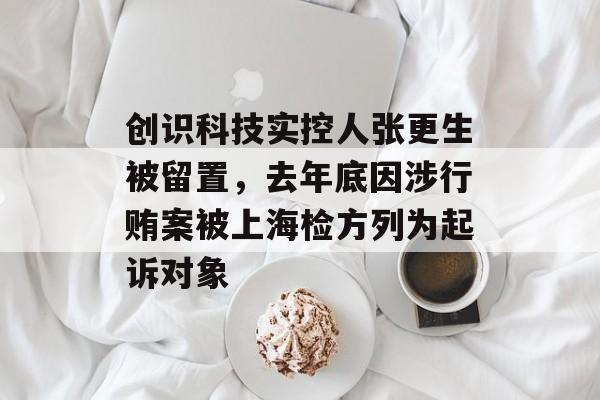 创识科技实控人张更生被留置,去年底因涉行贿案被上海检方列为起诉对象-第1张图片-佛山资讯网 创识科技实控人张更生被留置,去年底因涉行贿案被上海检方列为起诉对象-第1张图片-佛山资讯网