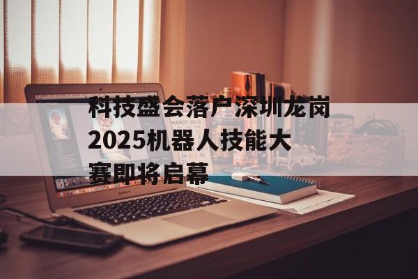科技盛会落户深圳龙岗2025机器人技能大赛即将启幕-第1张图片-佛山资讯网