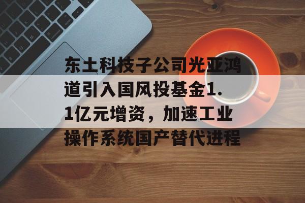 东土科技子公司光亚鸿道引入国风投基金1.1亿元增资，加速工业操作系统国产替代进程-第1张图片-佛山资讯网