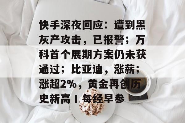 快手深夜回应:遭到黑灰产攻击,已报警;万科首个展期方案仍未获通过;比亚迪,涨薪;涨超2%,黄金再创历史新高丨每经早参-第1张图片-佛山资讯网 快手深夜回应:遭到黑灰产攻击,已报警;万科首个展期方案仍未获通过;比亚迪,涨薪;涨超2%,黄金再创历史新高丨每经早参-第1张图片-佛山资讯网