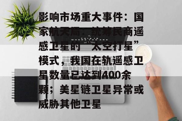 影响市场重大事件:国家航天局:统筹民商遥感卫星的“太空打星”模式,我国在轨遥感卫星数量已达到400余颗;美星链卫星异常或威胁其他卫星-第1张图片-佛山资讯网 影响市场重大事件:国家航天局:统筹民商遥感卫星的“太空打星”模式,我国在轨遥感卫星数量已达到400余颗;美星链卫星异常或威胁其他卫星-第1张图片-佛山资讯网