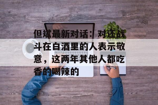 但斌最新对话：对还战斗在白酒里的人表示敬意，这两年其他人都吃香的喝辣的-第1张图片-佛山资讯网