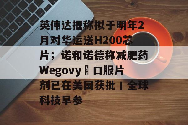 英伟达据称拟于明年2月对华运送H200芯片;诺和诺德称减肥药Wegovy®口服片剂已在美国获批丨全球科技早参-第1张图片-佛山资讯网 英伟达据称拟于明年2月对华运送H200芯片;诺和诺德称减肥药Wegovy®口服片剂已在美国获批丨全球科技早参-第1张图片-佛山资讯网