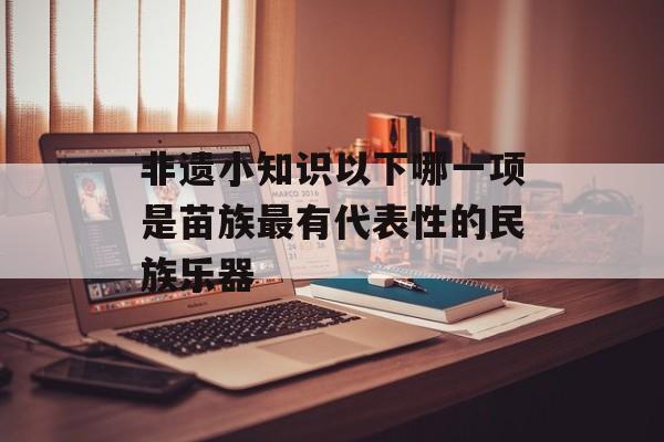 非遗小知识以下哪一项是苗族最有代表性的民族乐器-第1张图片-佛山资讯网