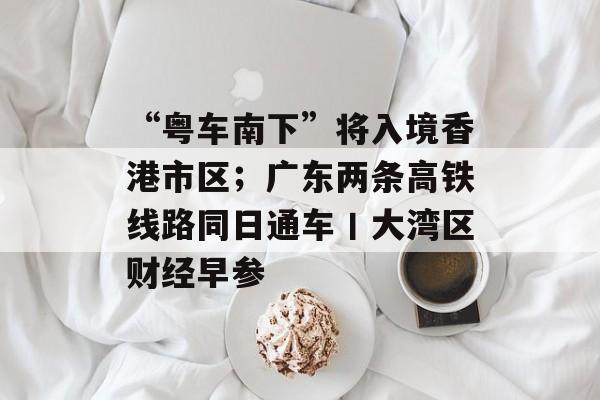 “粤车南下”将入境香港市区;广东两条高铁线路同日通车丨大湾区财经早参-第1张图片-佛山资讯网 “粤车南下”将入境香港市区;广东两条高铁线路同日通车丨大湾区财经早参-第1张图片-佛山资讯网