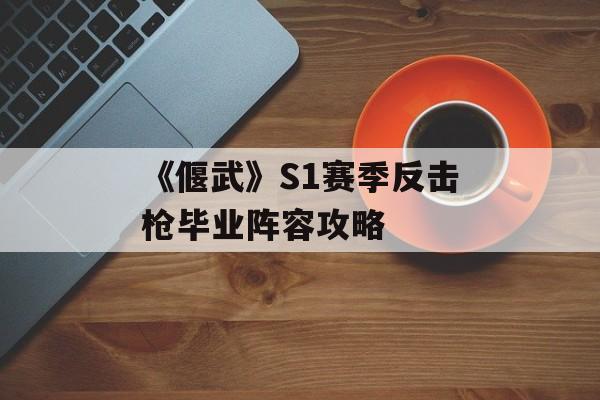 《偃武》S1赛季反击枪毕业阵容攻略-第1张图片-佛山资讯网 《偃武》S1赛季反击枪毕业阵容攻略-第1张图片-佛山资讯网
