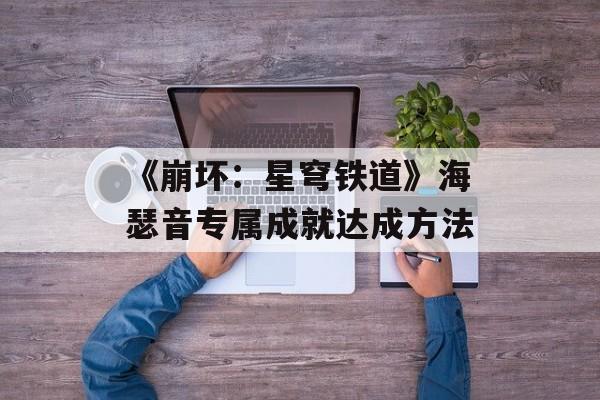 《崩坏:星穹铁道》海瑟音专属成就达成方法-第1张图片-佛山资讯网 《崩坏:星穹铁道》海瑟音专属成就达成方法-第1张图片-佛山资讯网